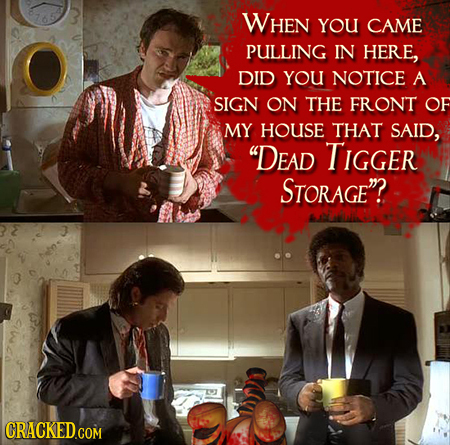 WHEN YOU CAME PULLING IN HERE, DID YOU NOTICE A SIGN ON THE FRONT OF MY HOUSE THAT SAID, DEAD TIGGER STORAGE? 
