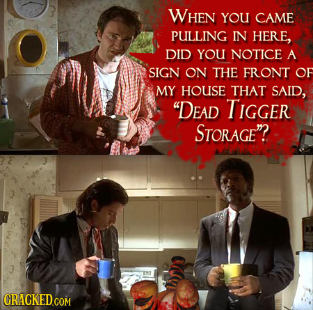 WHEN YOU CAME PULLING IN HERE, DID YOU NOTICE A SIGN ON THE FRONT OF MY HOUSE THAT SAID, DEAD TIGGER STORAGE?