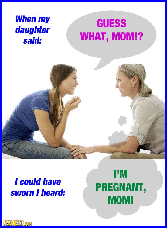 When my GUESS daughter WHAT, MOM!? said: I'M I could have PREGNANT, sworn I heard: MOM! CRACKED.OON