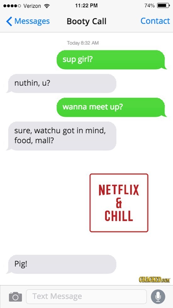 Verizon 11:22 PM 74% Messages Booty Call Contact Today 8:32 AM sup girl? nuthin, u? wanna meet up? sure, watchu got in mind, food, mall? NETFLIX & CHI