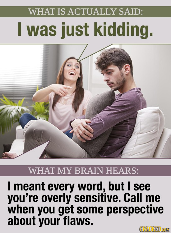 WHAT IS ACTUALLY SAID: I was just kidding. WHAT MY BRAIN HEARS: I meant every word, but I see you're overly sensitive. Call me when you get some persp