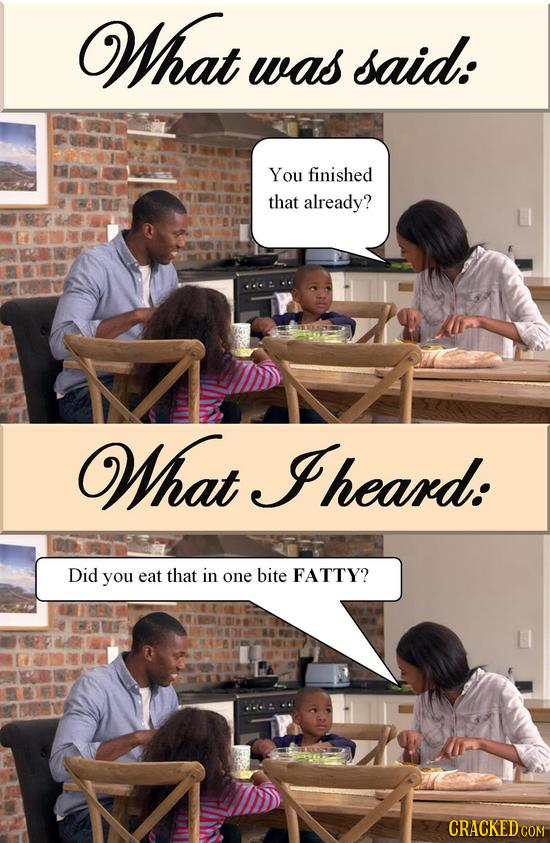 What was said: You finished that already? What heard: Did you eat that in one bite FATTY?