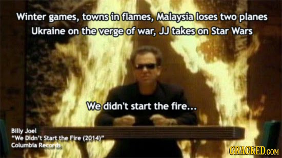 Winter games, towns in flames, Malaysia loses two planes Ukraine on the verge of war, JJ takes on Star Wars We didn't start the fire... Billy Joel We