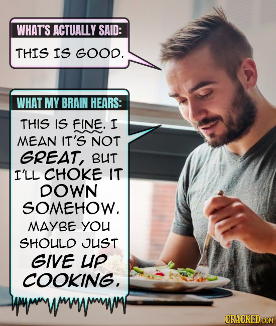 WHAT'S ACTUALLY SAID: THIS IS GoOD. WHAT MY BRAIN HEARS: THIS IS FINE. I MEAN IT'S NOT GREAT, BUT I'LL CHOKE IT DOWN SOMEHOW. MAYBE YOU SHOUILD JUST G