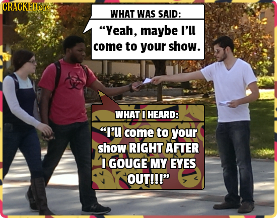 CRACKEDC CON WHAT WAS SAID: Yeah, maybe I'll come to your show. WHAT HEARD: I'll come to your show RIGHT AFTER I GOUGE MY EYES OUT!!!