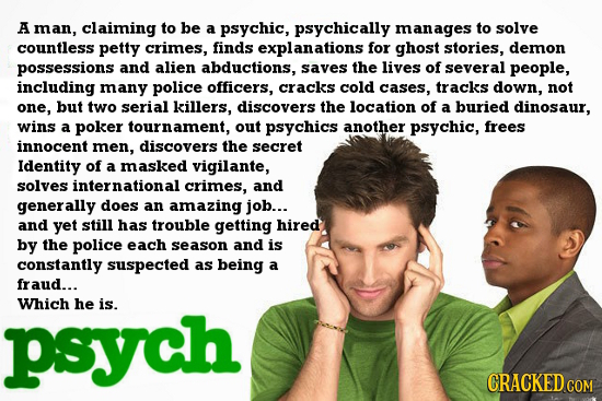 A man, claiming to be a psychic, psychically manages to solve countless petty crimes, finds explanations for ghost stories, demon possessions and alie