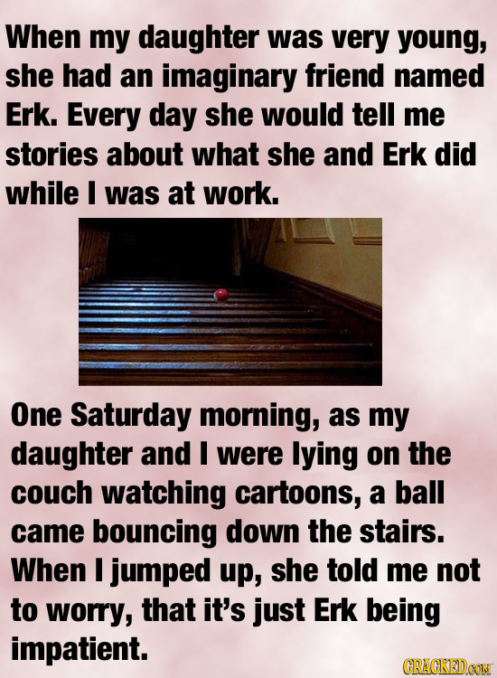 When my daughter was very young, she had an imaginary friend named Erk. Every day she would tell me stories about what she and Erk did while I was at
