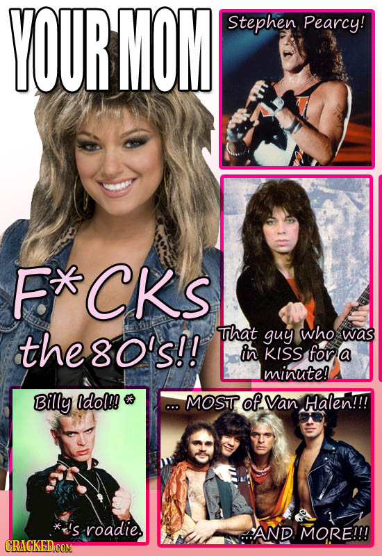 YOUR MOM Stephen Pearcy! F CKs the8o's!! That guy who was in KISS for a minute! Billy odol!! MOST OfVan Halen!!! *'s roadie. AND MORE!!! GRACKEDCOM