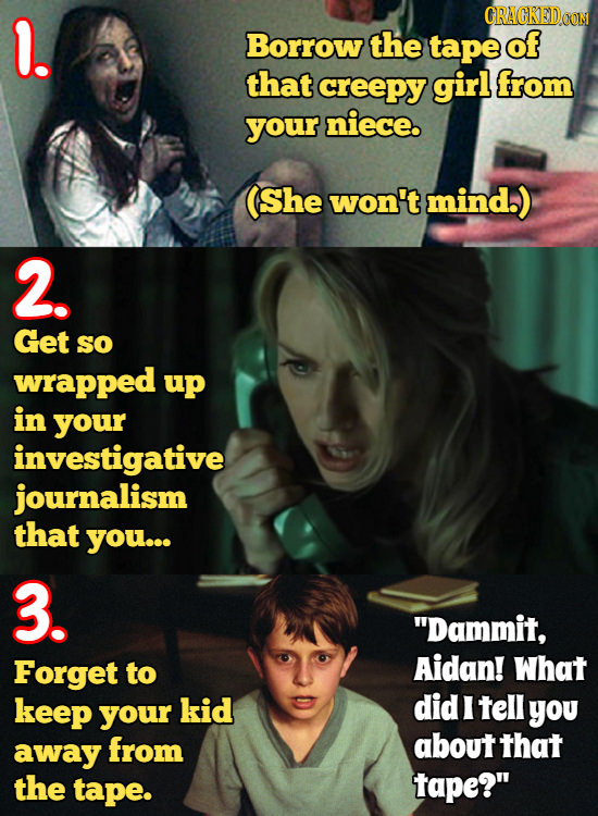 l. CRACKEIDCON Borrow the tape of that creepy girl from your niece. She won't mind.) 2. Get So wrapped up in your investigative journalism that you...