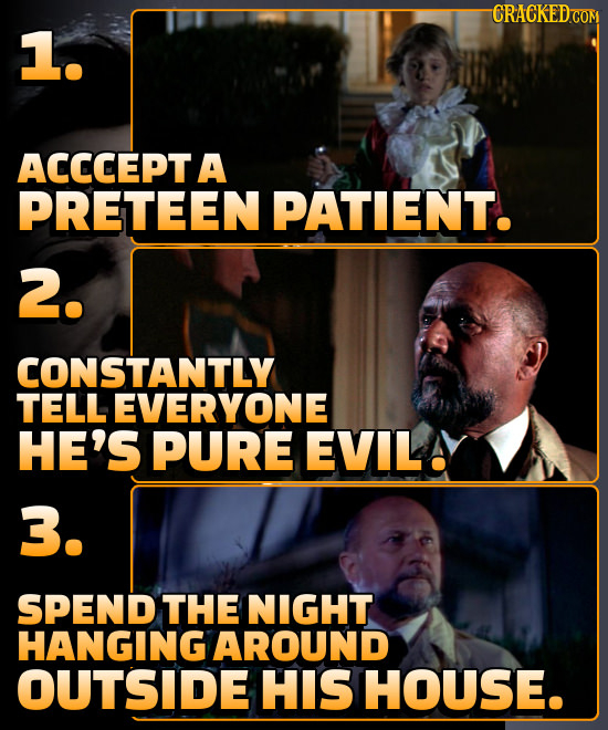 -CRACKEDCOM 1. ACCCEPT A PRETEEN PATIENT. 2. CONSTANTLY TELL EVERYONE HE'S PURE EVILAY 3. SPEND THE NIGHT HANGING AROUND OUTSIDE HIS HOUSE.