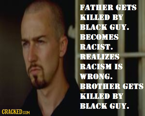 FATHER GETS KILLED BY BLACK GUY. BECOMES RACIST. REALIZES RACISM IS WRONG. BROTHER GETS KILLED BY BLACK GUY. CRACKED.COM