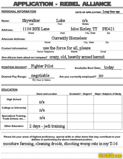 APPLICATTION REBEL ALLIANCE PERSONALJNFORMATION DATE OF APPLICATION: Long tima ag Name: Skywalker Luke n/a Last Farst Mddle 1138 BFE Lane Address: Mos