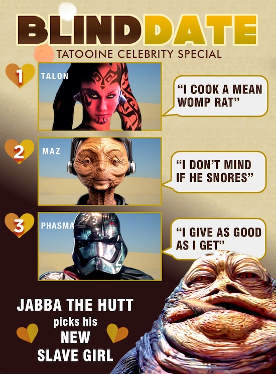 BLINDDATE TATOOINE CELEBRITY SPECIAL 1 TALON I COOK A MEAN WOMP RAT 2 MAZ I DON'T MIND IF HE SNORES 3 PHASMA I GIVE AS GOOD AS I GET JABBA THE H