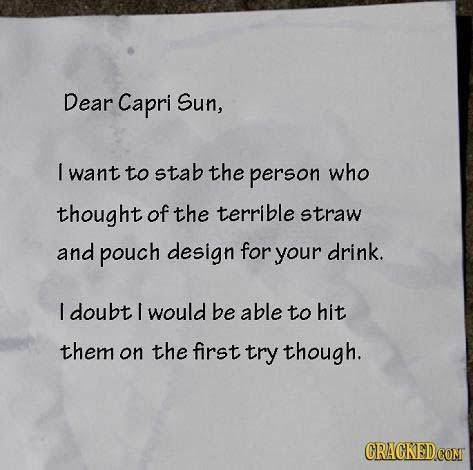 Dear Capri Sun, I want to stab the person who thought of the terrible straw and pouch design for your drink. I doubt I would be able To hit them on th