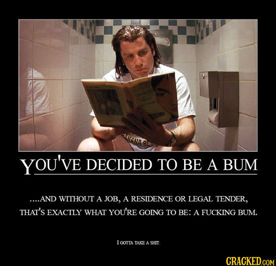 YOU'VE DECIDED TO BE A BUM ....AND WITHOUT A JOB, A RESIDENCE OR LEGAL TENDER, THAT'S EXACTLY WHAT YOU'RE GOING TO BE: A FUCKING BUM. I GOTTA TAKE A S