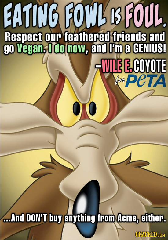 EATING FOWL IS FOUL. Respect our feathered friends and go Vegan, 0 do now, and I'm a GENIUS! -WILE E.COYOTE for PETA ...And DON'T buy anything from Ac
