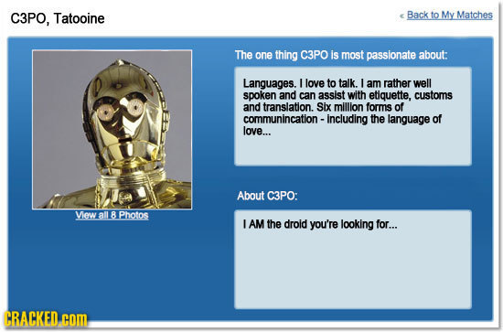 C3PO, Tatooine Back to My Matches The one thing C3PO is most passionate about: Languages. I love to talk. I am rather well spoken and can assist with
