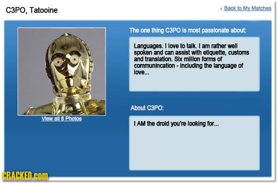 C3PO, Tatooine Back to My Matches The one thing C3PO is most passionate about: Languages. I love to talk. I am rather well spoken and can assist with 