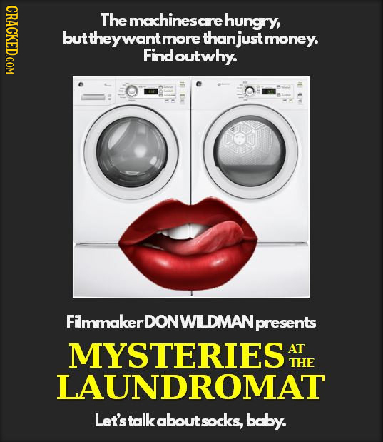 CRACKED.COM The maichinesare hungry, buttheywantm more thanj money. Find doutwhy. FilmmakerDONWILDMANp presents MYSTERIESAT AT THE LAUNDROMAT Let'stal