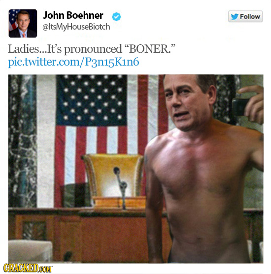 John Boehner Follow @ltsMyHouseBiotch Ladies.... .It's pronounced BONER. P3n15K1n6 GRAGKEDCON