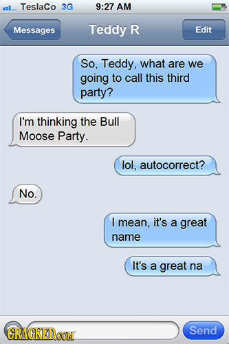 .. Teslaco 3G 9:27 AM Messages Teddy R Edit So, Teddy, what are we going to call this third party? I'm thinking the Bull Moose Party. lol, autocorrect