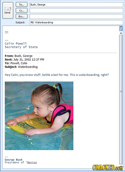 To... Bush. George Cc... Send Bec... Subject: RE: Waterboarding Colin Powell Secretery of State From: Bush, George Sent: July 31, 2002 12:37 PM To: Po