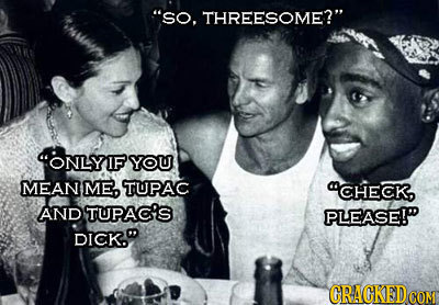 So. THREESOME? ONLYIF YOU MEAN ME, TUPAC CHECK AND TUPAC'S PLEASE! DICK. CRACKED CON 