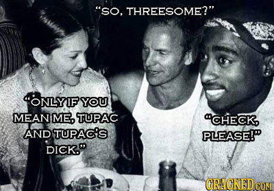 So. THREESOME? ONLYIF YOU MEAN ME, TUPAC CHECK AND TUPAC'S PLEASE! DICK. CRACKED CON