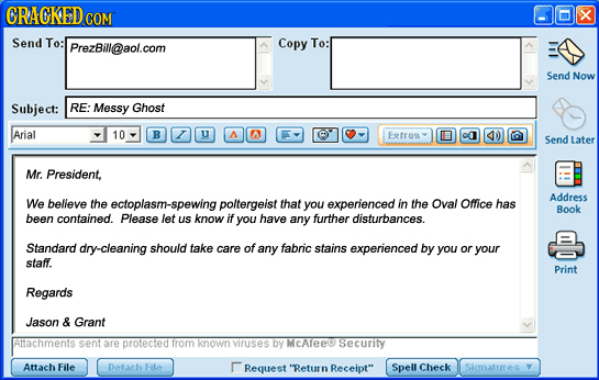 CRACKED COM x Send To: PrezBill@aol.com Copy To: Send Now Subject: RE: Messy Ghost Arial 10 B U A AA Exts 0a 4D0 Send Later Mr. President, Address We