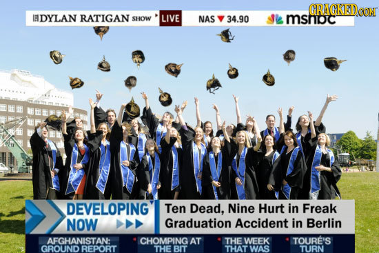 GRAGKED CONT IEDYLAN RATIGAN SHOW LIVE NAS 34.90 mshoc DEVELOPING Ten Dead, Nine Hurt in Freak NOW Graduation Accident in Berlin AFGHANISTAN: CHOMPING