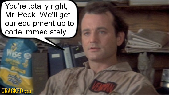 You're totally right, Mr. Peck. We'll get our equipment up to code immediately. WIiSE e che ri VEL