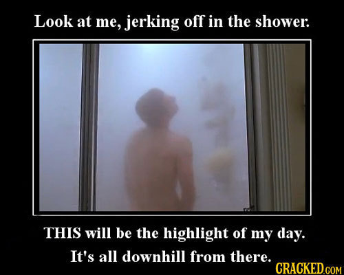 Look at me, jerking off in the shower: THIS will be the highlight of my day. It's all downhill from there.