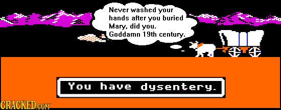 Never washed your hands after you buried Mary, did you. Goddamn 19th century. You haue dusenteru CRACKED.COM 