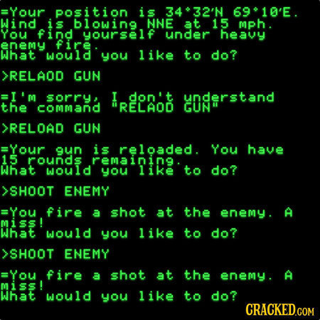 Your position is 432'N 6910'E. Wind S blowing NNE 15 mph. You find yourself under heavy enemy fire what would you like to do? >RELAOD GUN =I'm sorry,