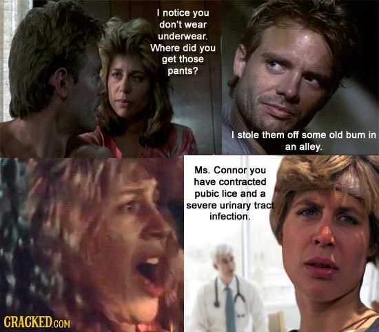 I notice you don't wear underwear. Where did you get those pants? I stole them off some old bum in an alley. Ms. Connor you have contracted pubic lice