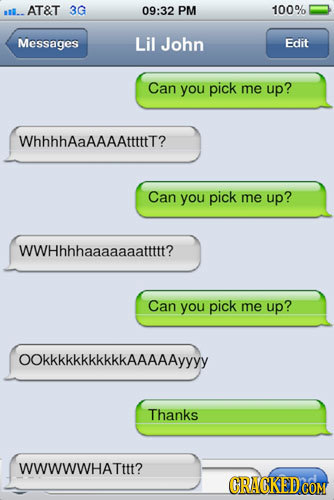 AT&T 3G 09:32 PM 100% alto Messages Lil John Edit Can you pick me up? WhhhhAaAAAAtttttt? Can you pick me up? WWHhhhaaaaaaattttt? Can you pick me up? O