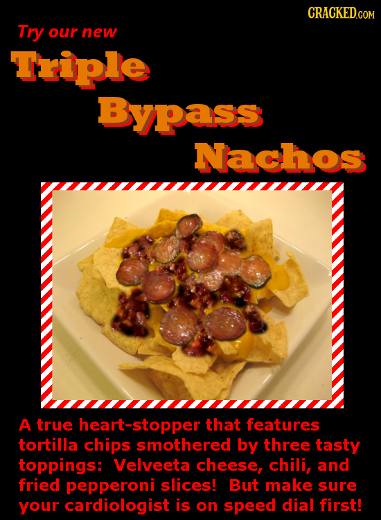 CRACKED.COM Try our new Triple Bypass Nachos A true eart-stopper that features tortilla chips smothered by three tasty toppings: Velveeta cheese, chil