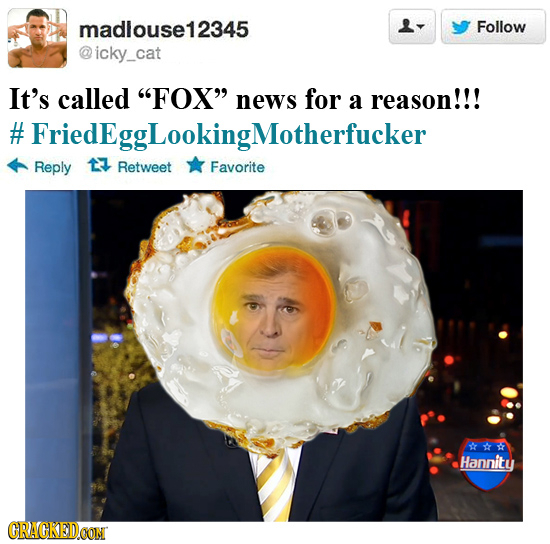madlouse12345 Follow icky_cat It's called FOX news for a reason!!! #FriedEggLookingMotherfucker Reply 17 Retweet Favorite Hannity CRACKEDCON 