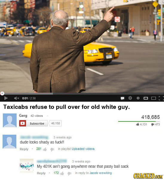 0:01/2:38 Taxicabs refuse to pull over for old white guy. Gerg 42 videcs 418.685 Subscribe 46.158 4,131 473 3 weeks ago dude looks shady as fuck!! Rep