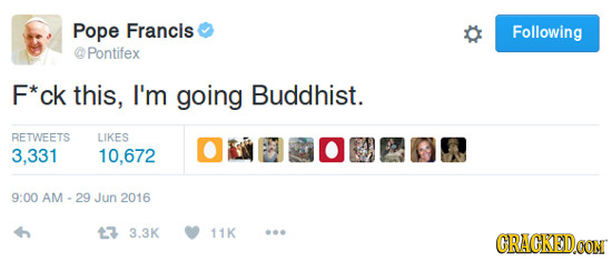 Pope Francis Following Pontifex F*ck this, I'm going Buddhist. RETWEETS LIKES 3,331 10,672 9:00 AM - 29 Jun 2016 3 3.3K 11K CRACKEDOON
