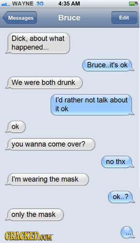 WAYNE 3G 4:35 AM Messages Bruce Edit Dick, about WHAT happened... Bruce..it's ok We were both drunk I'd rather not talk about it ok ok you wanna come