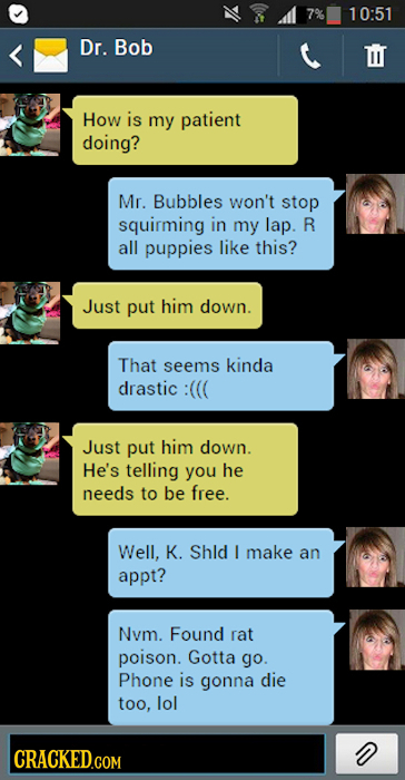 7% 10:51 Dr. Bob D How is my patient doing? Mr. Bubbles won't stop squirming in my lap. R all puppies like this? Just put him down. That seems kinda d