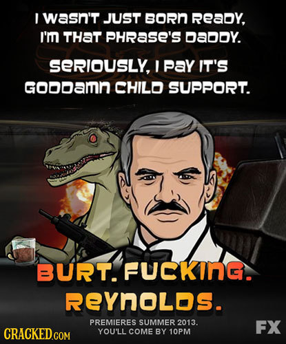I wasn't JUST BORn Ready, I'm THAT PHRaSE'S DaDoy. SERIOUSLY, Pay IT'S GODDamn CHILO SUPPORT. BURT. FUCKInG. REYNOLDs. PREMIERES SUMMER 2013. FX YOU'L