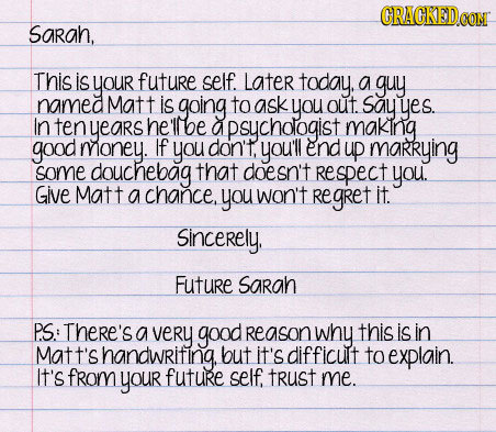 CRACKEDCONM Sarah, This is your future self. Later today, a guy named Matt is going to ask you out. say yes. In ten years he 'llbe a apsychologist mak