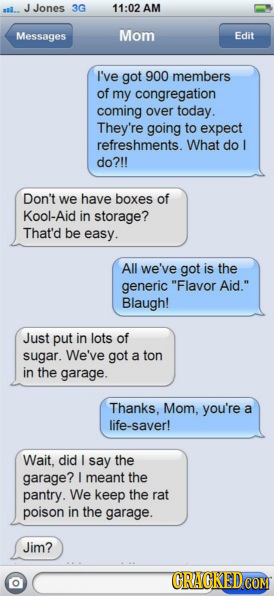 JJones 3G 11:02 AM Messages Mom Edit I've got 900 members of my congregation coming over today. They're going to expect refreshments. What do do?!! Do