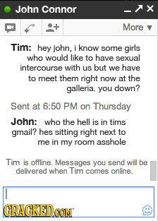 John Connor More Tim: hey john, i know some girls who would like to have sexual intercourse with us but we have to meet them right now at the galleria