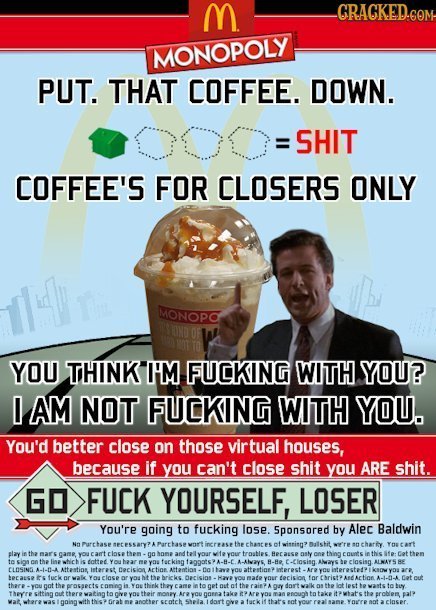M GRAGKED.GOM MONOPOLY PUT. THAT COFFEE. DOWN. SHIT COFFEE'S FOR CLOSERS ONLY MONOPO YOU TIHINK I'M FUCKING WITH YOU? AM NOT FUCKING WITH YOU. You'd b