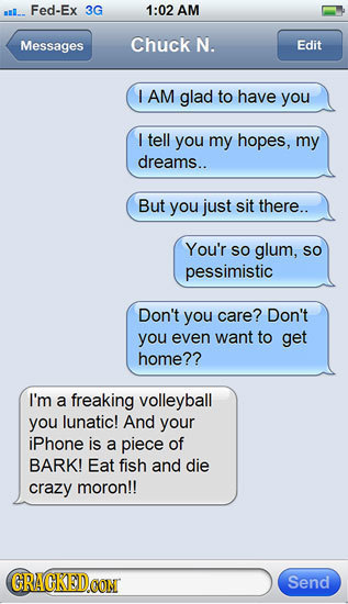 Fed-Ex 3G 1:02 AM Messages Chuck N. Edit I AM glad to have you I tell you my hopes, my dreams.. But you just sit there.. You'r SO glum, SO pessimistic