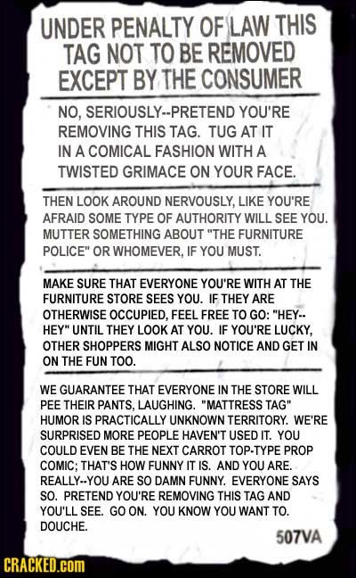 UNDER PENALTY OF LAW THIS TAG NOT TO BE REMOVED EXCEPT BY THE CONSUMER NO, SERIOUSLY--PRETEND YOU'RE REMOVING THIS TAG. TUG AT IT IN A COMICAL FASHION