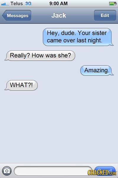 ml_- Telus 3G 9:00 AM Messages Jack Edit Hey, dude. Your sister came over last night. Really? How was she? Amazing. WHAT?! GRACKED COM
